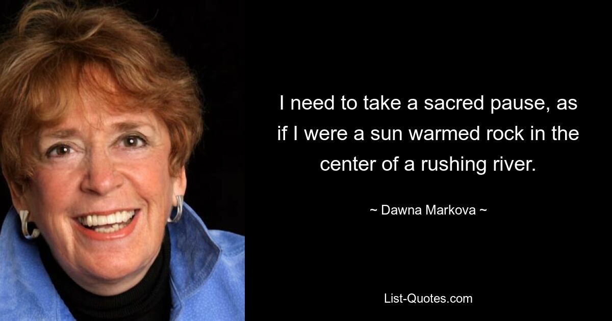 I need to take a sacred pause, as if I were a sun warmed rock in the center of a rushing river. — © Dawna Markova