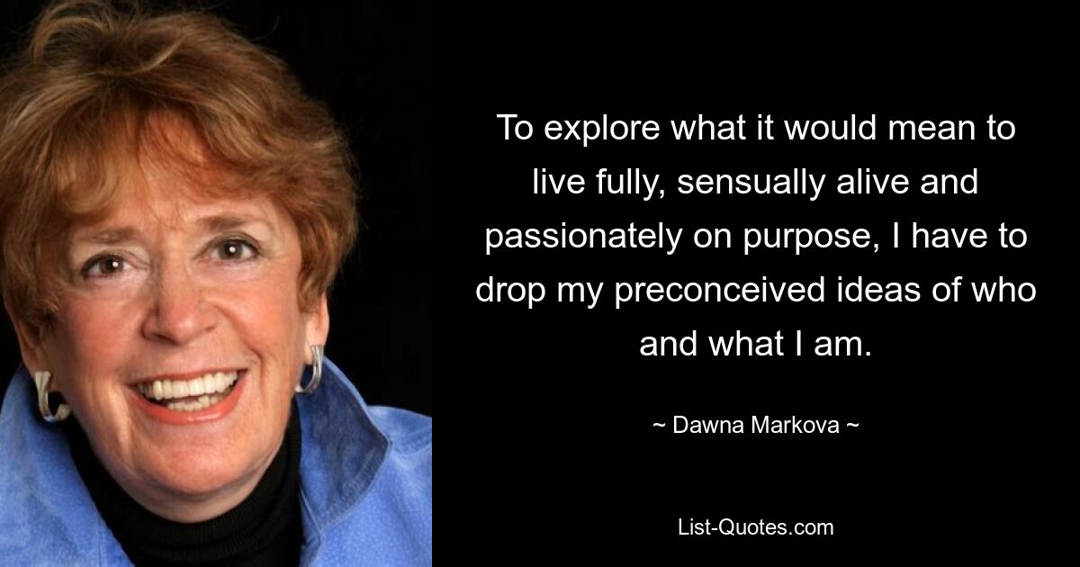 To explore what it would mean to live fully, sensually alive and passionately on purpose, I have to drop my preconceived ideas of who and what I am. — © Dawna Markova