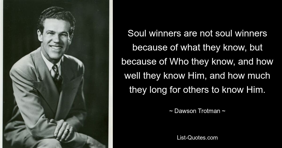 Soul winners are not soul winners because of what they know, but because of Who they know, and how well they know Him, and how much they long for others to know Him. — © Dawson Trotman