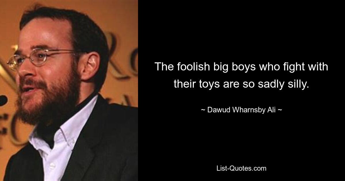 The foolish big boys who fight with their toys are so sadly silly. — © Dawud Wharnsby Ali