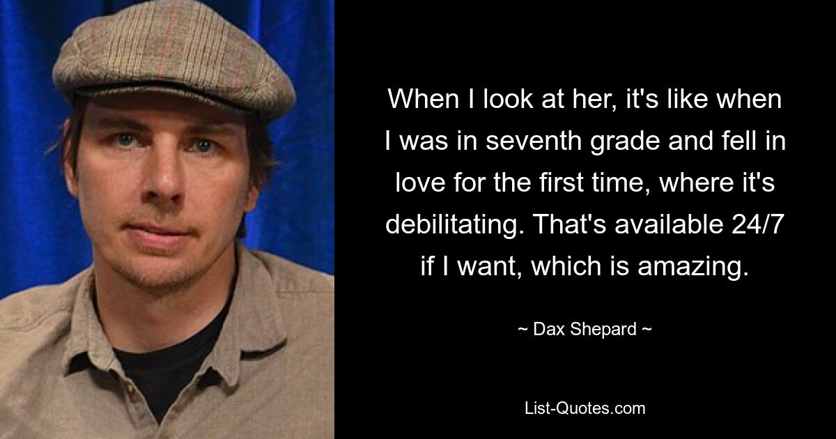 When I look at her, it's like when I was in seventh grade and fell in love for the first time, where it's debilitating. That's available 24/7 if I want, which is amazing. — © Dax Shepard