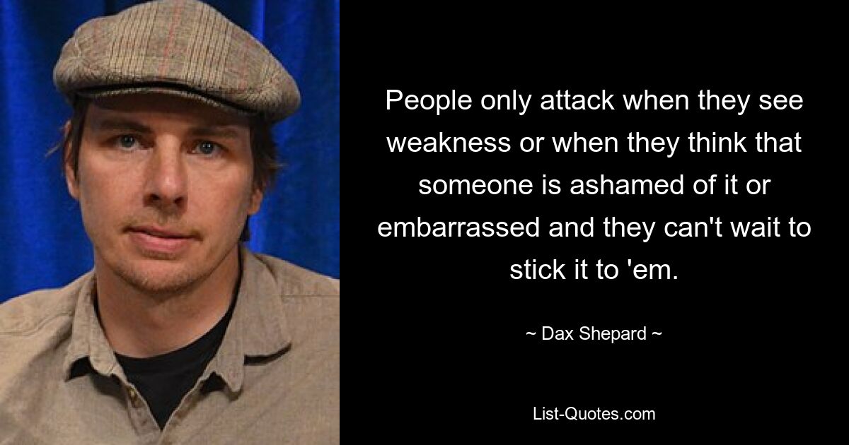 People only attack when they see weakness or when they think that someone is ashamed of it or embarrassed and they can't wait to stick it to 'em. — © Dax Shepard