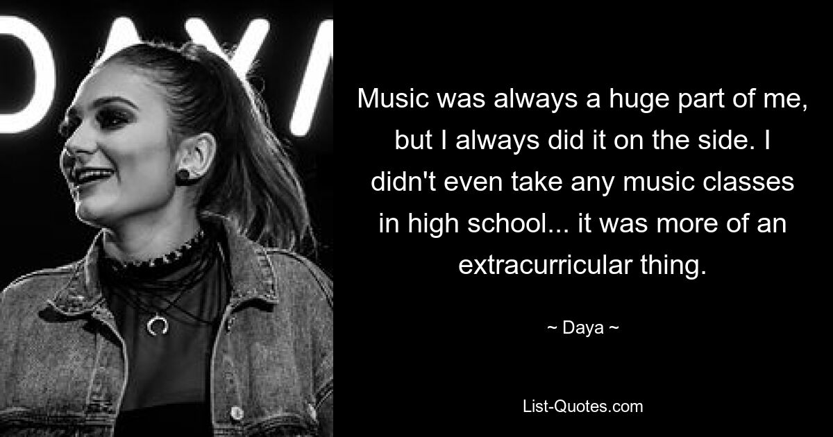 Music was always a huge part of me, but I always did it on the side. I didn't even take any music classes in high school... it was more of an extracurricular thing. — © Daya