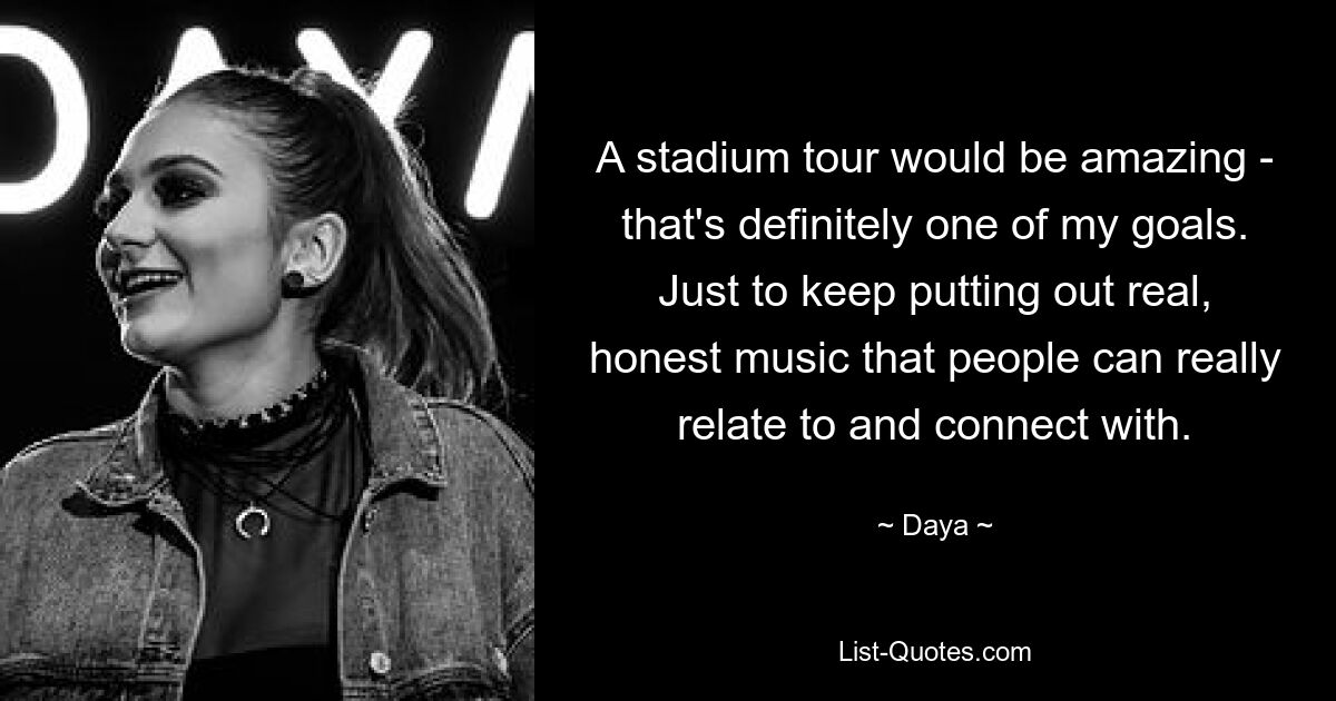 A stadium tour would be amazing - that's definitely one of my goals. Just to keep putting out real, honest music that people can really relate to and connect with. — © Daya