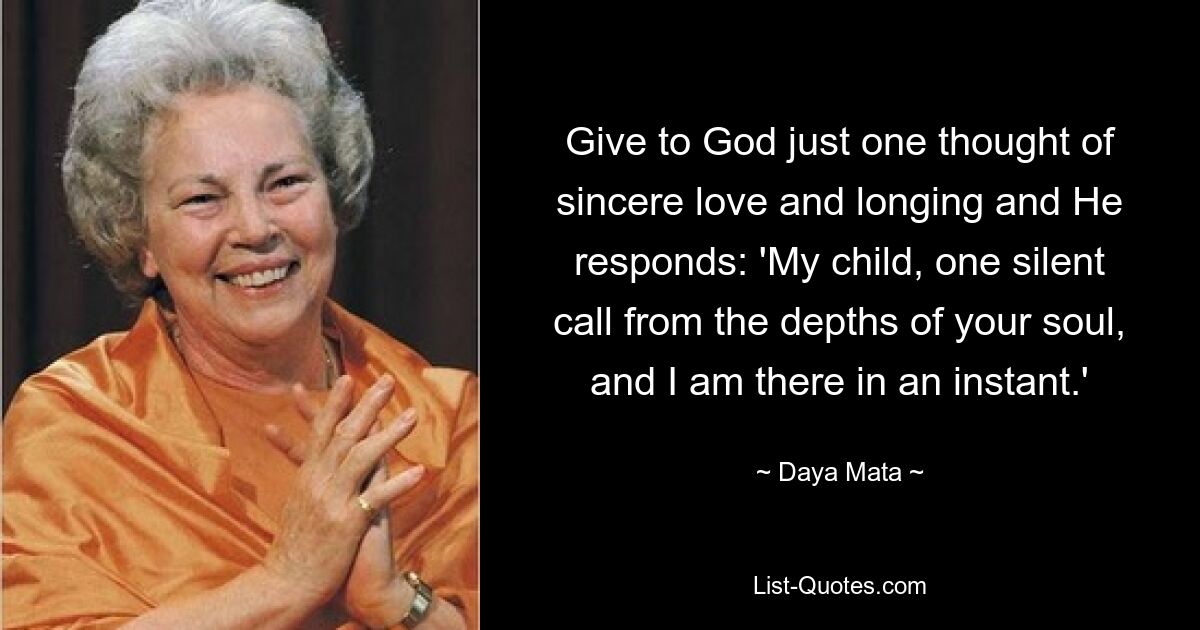 Give to God just one thought of sincere love and longing and He responds: 'My child, one silent call from the depths of your soul, and I am there in an instant.' — © Daya Mata