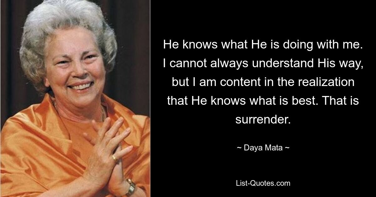 He knows what He is doing with me. I cannot always understand His way, but I am content in the realization that He knows what is best. That is surrender. — © Daya Mata