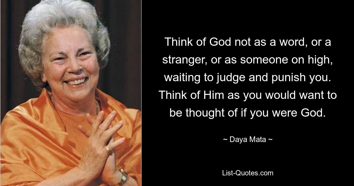 Think of God not as a word, or a stranger, or as someone on high, waiting to judge and punish you. Think of Him as you would want to be thought of if you were God. — © Daya Mata