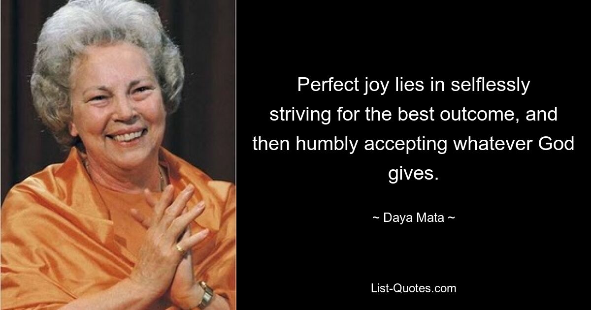 Perfect joy lies in selflessly striving for the best outcome, and then humbly accepting whatever God gives. — © Daya Mata