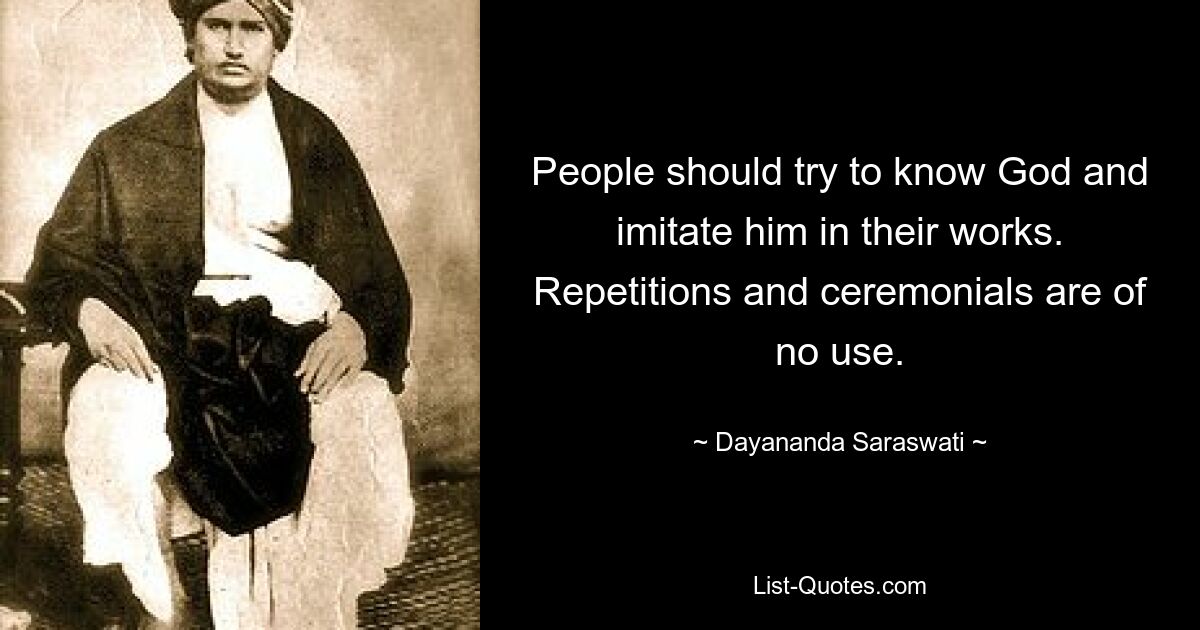 People should try to know God and imitate him in their works. Repetitions and ceremonials are of no use. — © Dayananda Saraswati