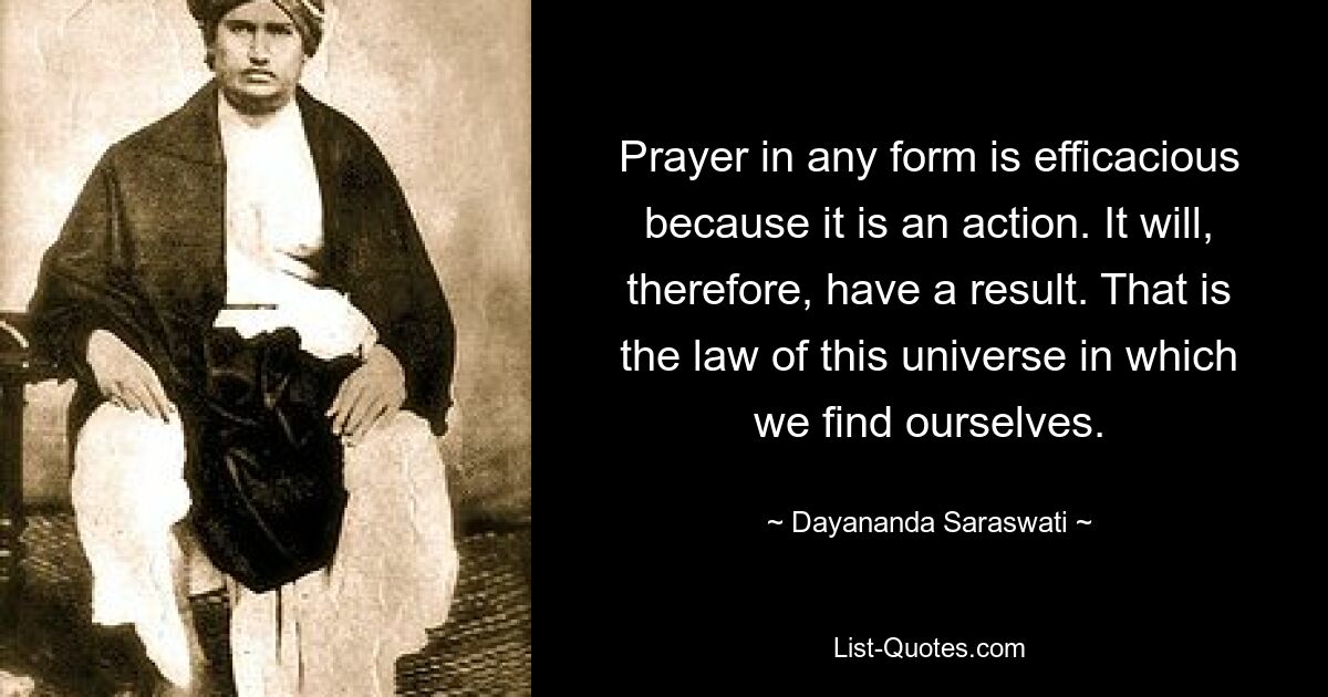 Prayer in any form is efficacious because it is an action. It will, therefore, have a result. That is the law of this universe in which we find ourselves. — © Dayananda Saraswati