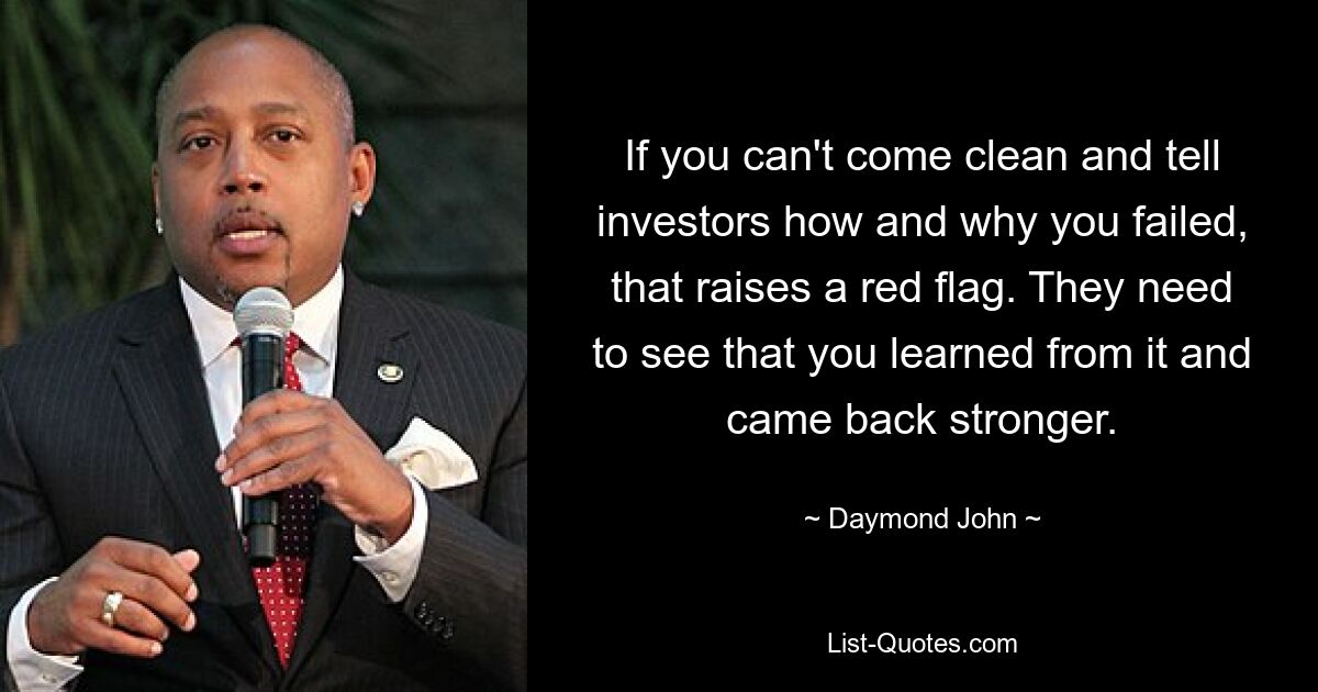 If you can't come clean and tell investors how and why you failed, that raises a red flag. They need to see that you learned from it and came back stronger. — © Daymond John