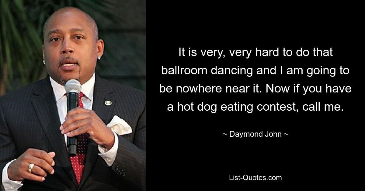 It is very, very hard to do that ballroom dancing and I am going to be nowhere near it. Now if you have a hot dog eating contest, call me. — © Daymond John