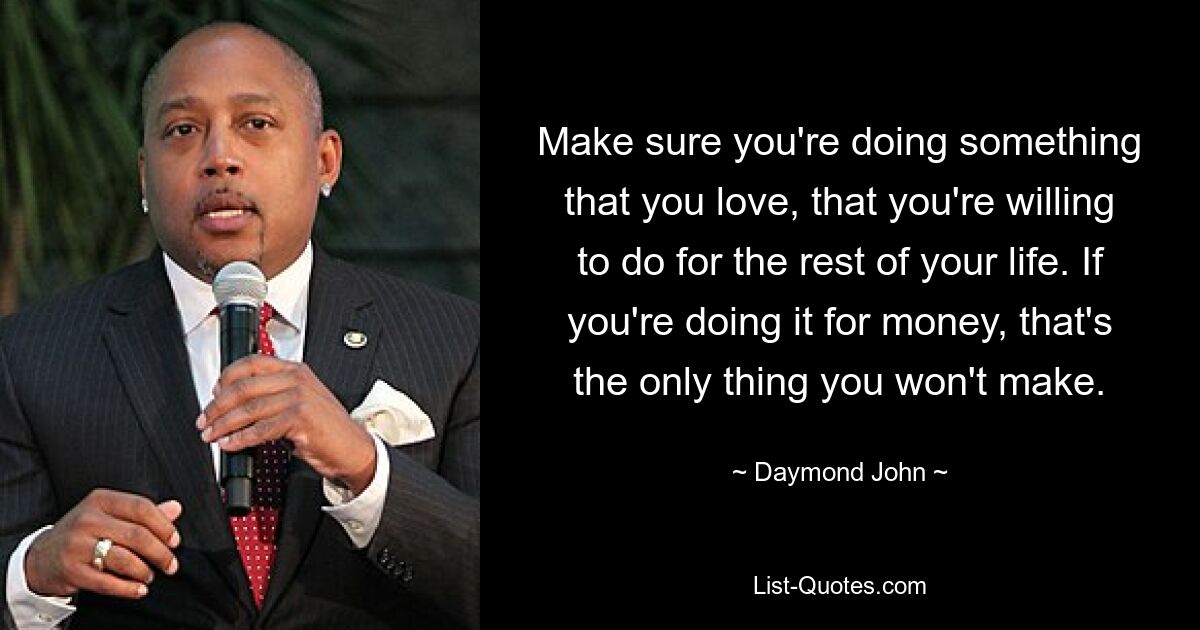 Make sure you're doing something that you love, that you're willing to do for the rest of your life. If you're doing it for money, that's the only thing you won't make. — © Daymond John