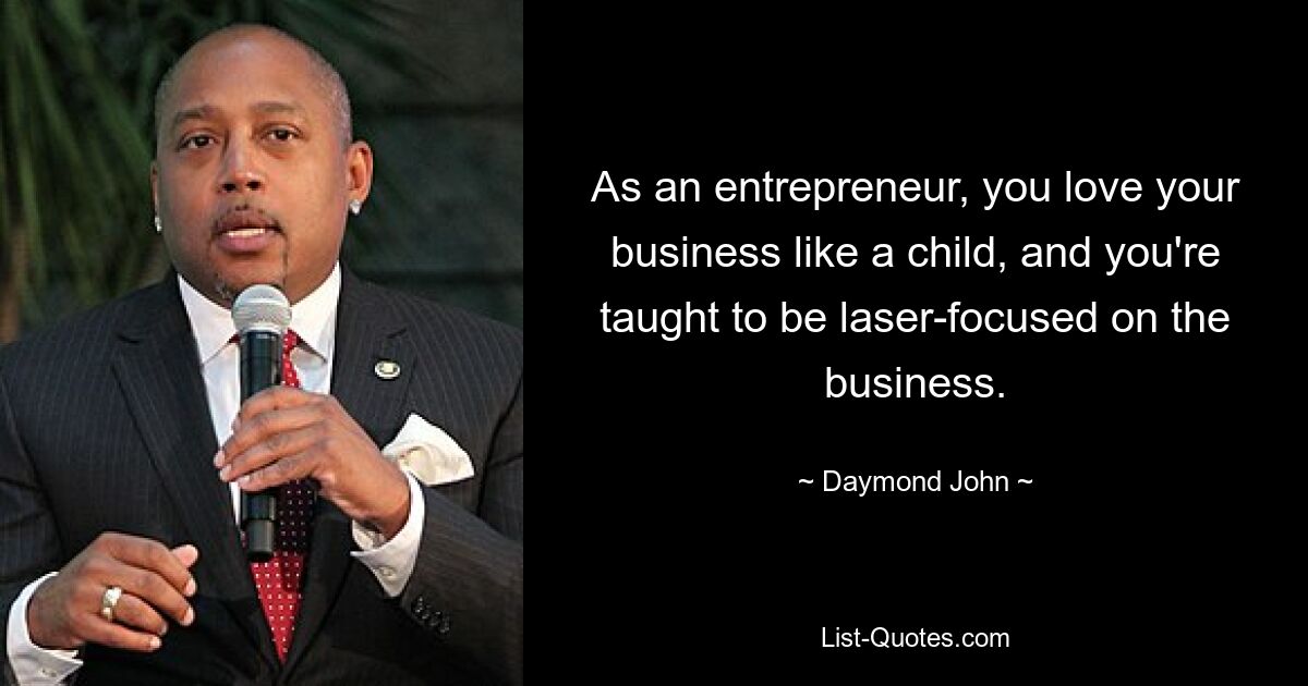 As an entrepreneur, you love your business like a child, and you're taught to be laser-focused on the business. — © Daymond John