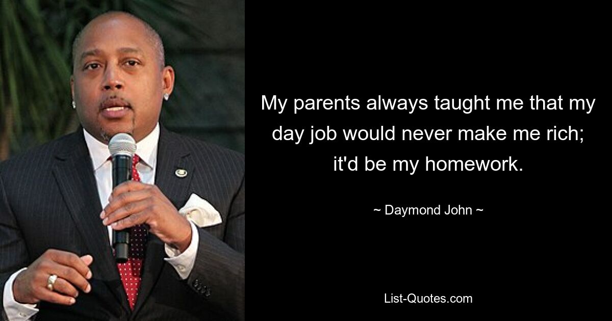 My parents always taught me that my day job would never make me rich; it'd be my homework. — © Daymond John