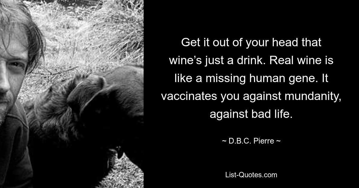 Get it out of your head that wine’s just a drink. Real wine is like a missing human gene. It vaccinates you against mundanity, against bad life. — © D.B.C. Pierre