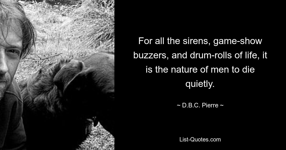 For all the sirens, game-show buzzers, and drum-rolls of life, it is the nature of men to die quietly. — © D.B.C. Pierre