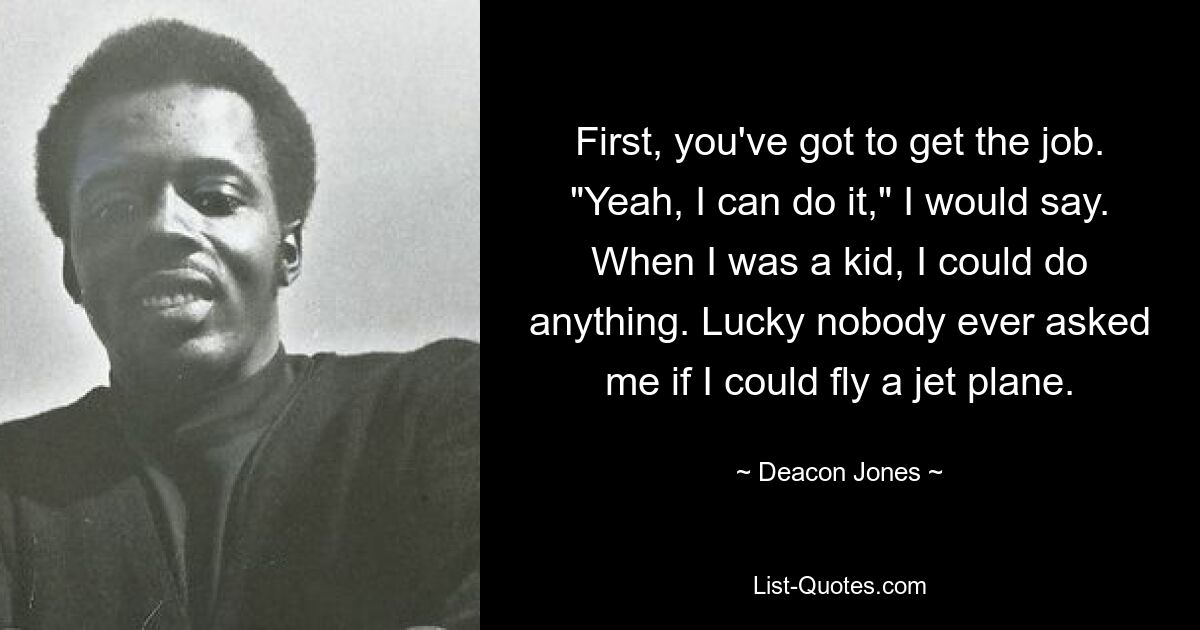 First, you've got to get the job. "Yeah, I can do it," I would say. When I was a kid, I could do anything. Lucky nobody ever asked me if I could fly a jet plane. — © Deacon Jones