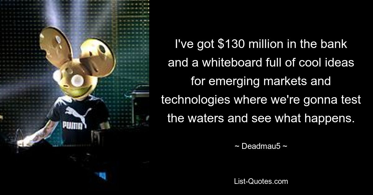 I've got $130 million in the bank and a whiteboard full of cool ideas for emerging markets and technologies where we're gonna test the waters and see what happens. — © Deadmau5