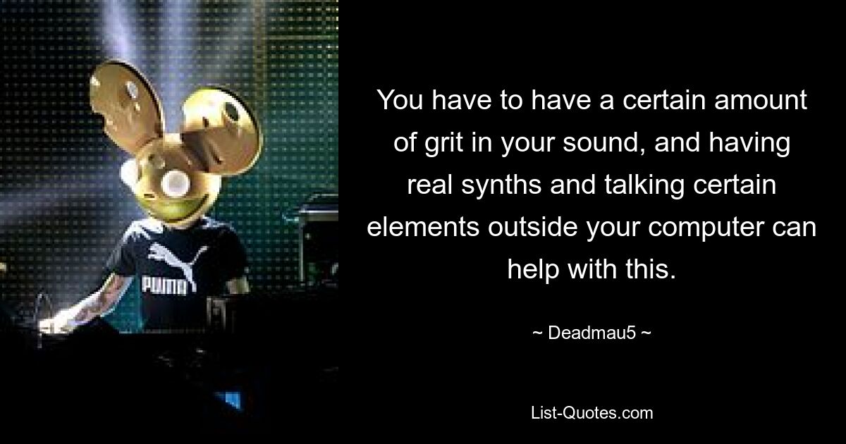 You have to have a certain amount of grit in your sound, and having real synths and talking certain elements outside your computer can help with this. — © Deadmau5