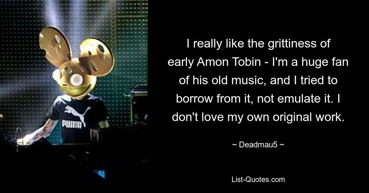 I really like the grittiness of early Amon Tobin - I'm a huge fan of his old music, and I tried to borrow from it, not emulate it. I don't love my own original work. — © Deadmau5