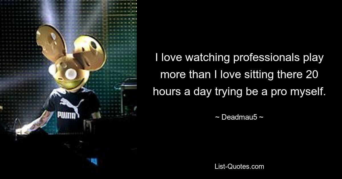 I love watching professionals play more than I love sitting there 20 hours a day trying be a pro myself. — © Deadmau5