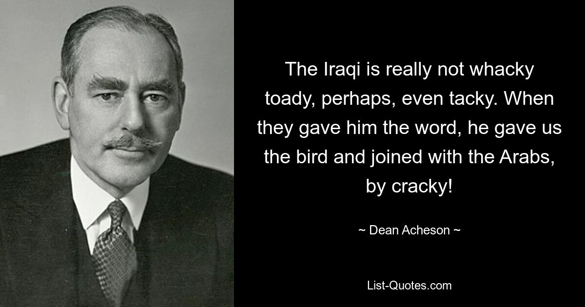 The Iraqi is really not whacky toady, perhaps, even tacky. When they gave him the word, he gave us the bird and joined with the Arabs, by cracky! — © Dean Acheson