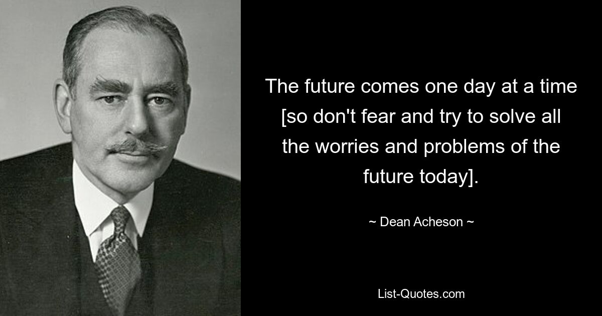 The future comes one day at a time [so don't fear and try to solve all the worries and problems of the future today]. — © Dean Acheson