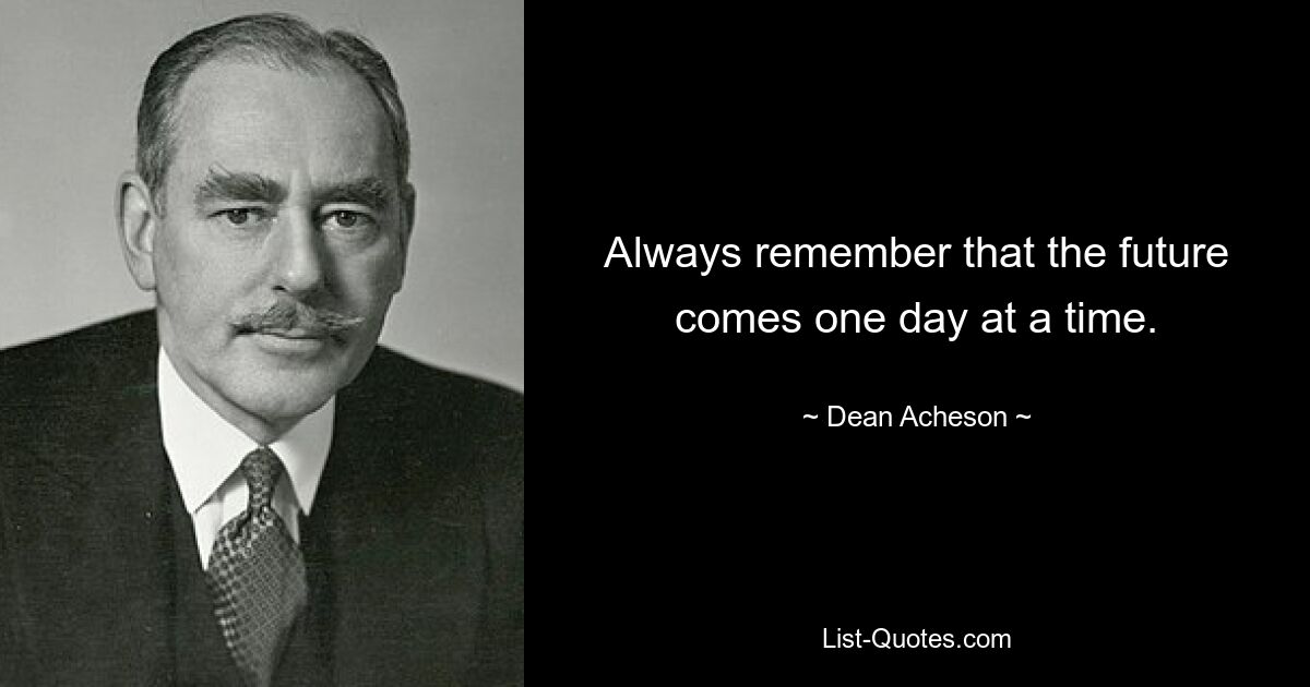 Always remember that the future comes one day at a time. — © Dean Acheson