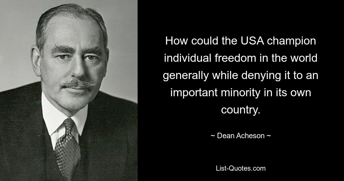 How could the USA champion individual freedom in the world generally while denying it to an important minority in its own country. — © Dean Acheson