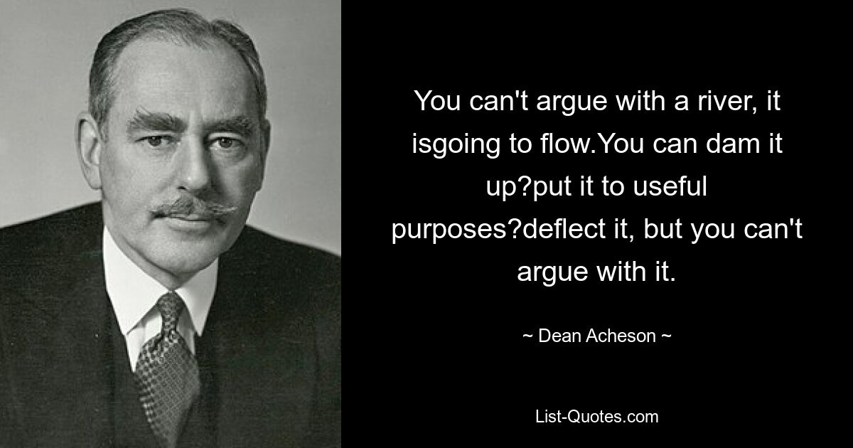 You can't argue with a river, it isgoing to flow.You can dam it up?put it to useful purposes?deflect it, but you can't argue with it. — © Dean Acheson