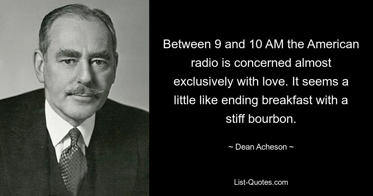 Between 9 and 10 AM the American radio is concerned almost exclusively with love. It seems a little like ending breakfast with a stiff bourbon. — © Dean Acheson