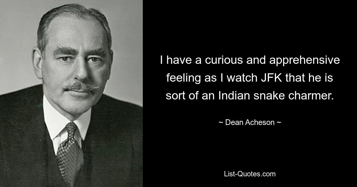 I have a curious and apprehensive feeling as I watch JFK that he is sort of an Indian snake charmer. — © Dean Acheson