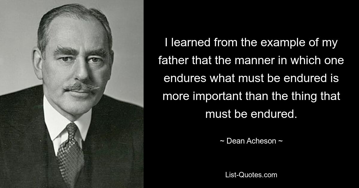 I learned from the example of my father that the manner in which one endures what must be endured is more important than the thing that must be endured. — © Dean Acheson