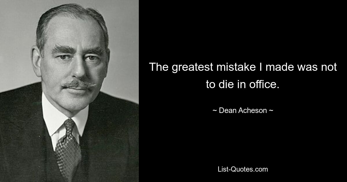 The greatest mistake I made was not to die in office. — © Dean Acheson