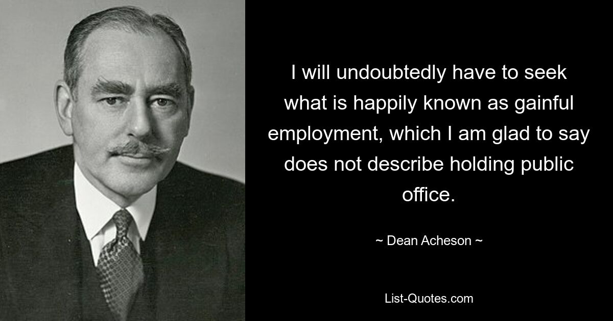 I will undoubtedly have to seek what is happily known as gainful employment, which I am glad to say does not describe holding public office. — © Dean Acheson