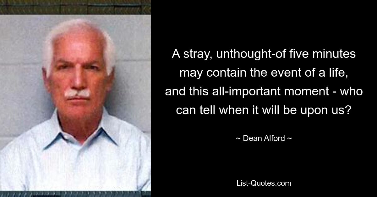 A stray, unthought-of five minutes may contain the event of a life, and this all-important moment - who can tell when it will be upon us? — © Dean Alford