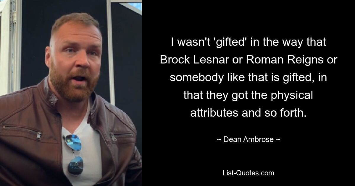 I wasn't 'gifted' in the way that Brock Lesnar or Roman Reigns or somebody like that is gifted, in that they got the physical attributes and so forth. — © Dean Ambrose