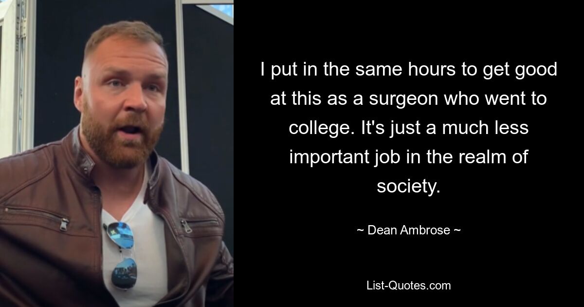 I put in the same hours to get good at this as a surgeon who went to college. It's just a much less important job in the realm of society. — © Dean Ambrose