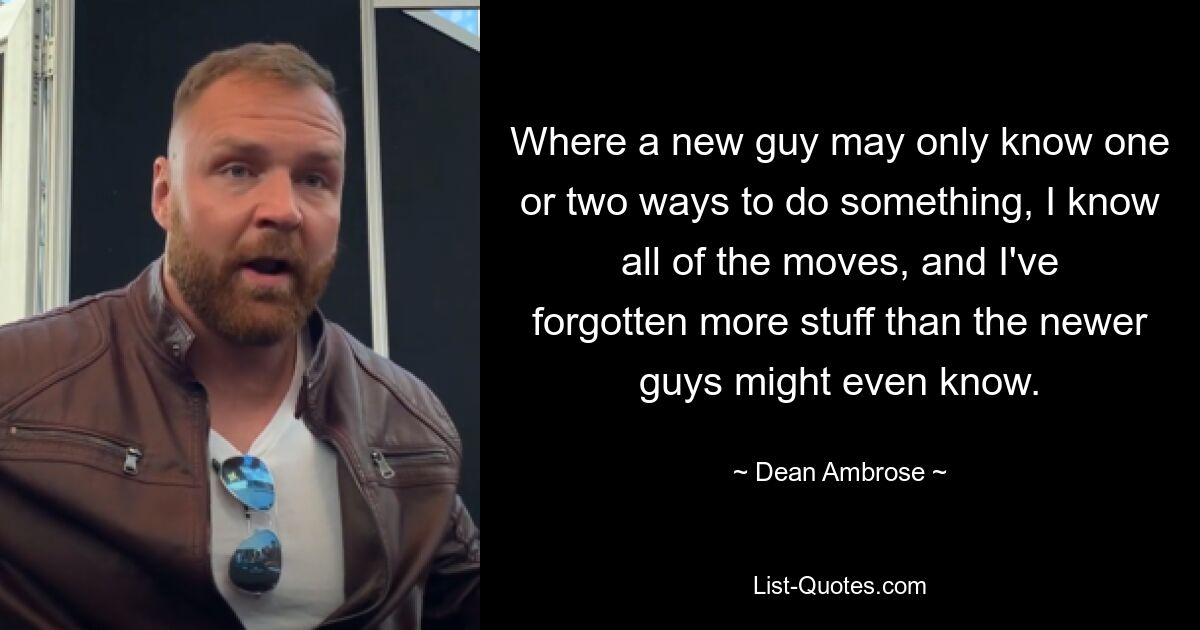 Where a new guy may only know one or two ways to do something, I know all of the moves, and I've forgotten more stuff than the newer guys might even know. — © Dean Ambrose