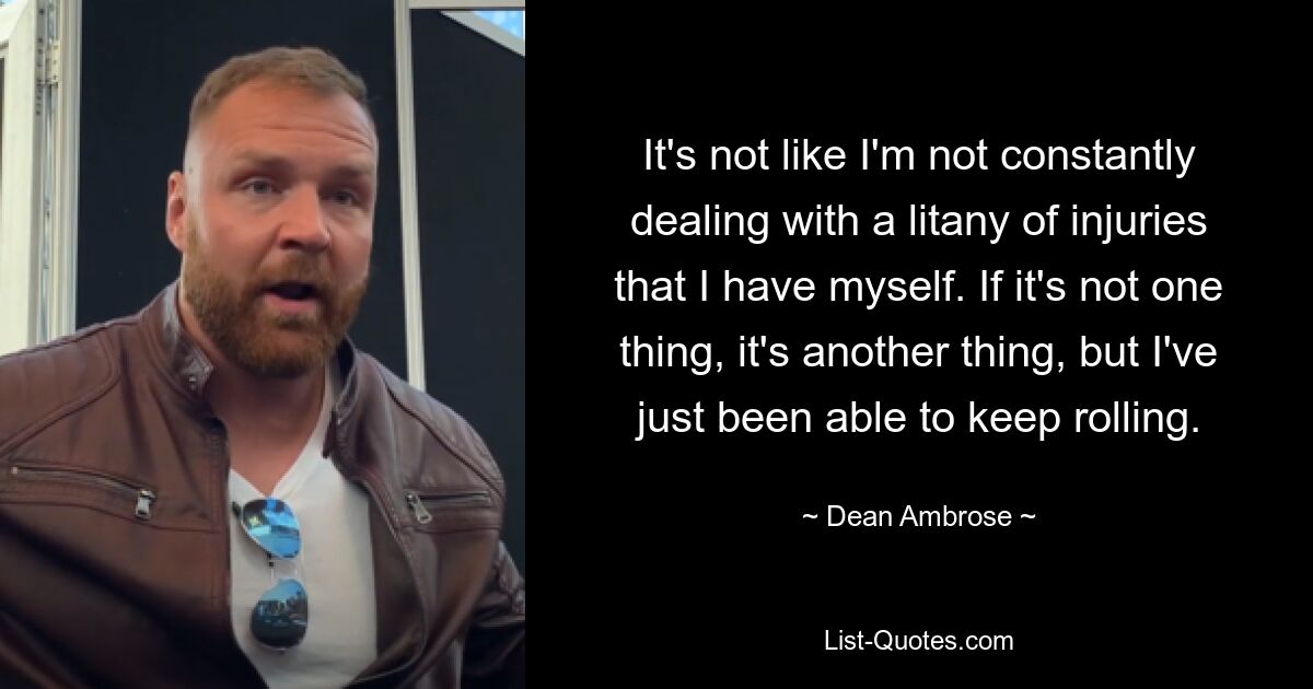 It's not like I'm not constantly dealing with a litany of injuries that I have myself. If it's not one thing, it's another thing, but I've just been able to keep rolling. — © Dean Ambrose