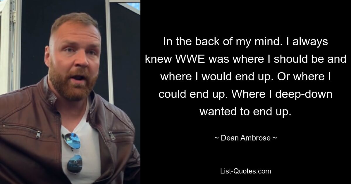 In the back of my mind. I always knew WWE was where I should be and where I would end up. Or where I could end up. Where I deep-down wanted to end up. — © Dean Ambrose