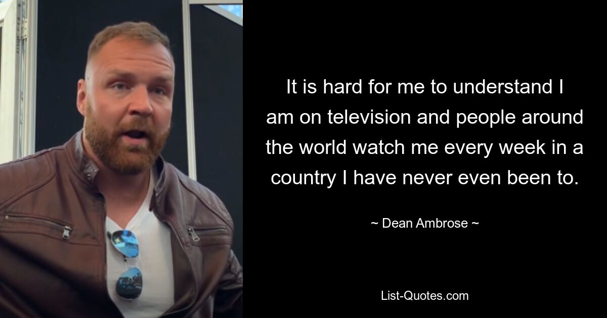 It is hard for me to understand I am on television and people around the world watch me every week in a country I have never even been to. — © Dean Ambrose