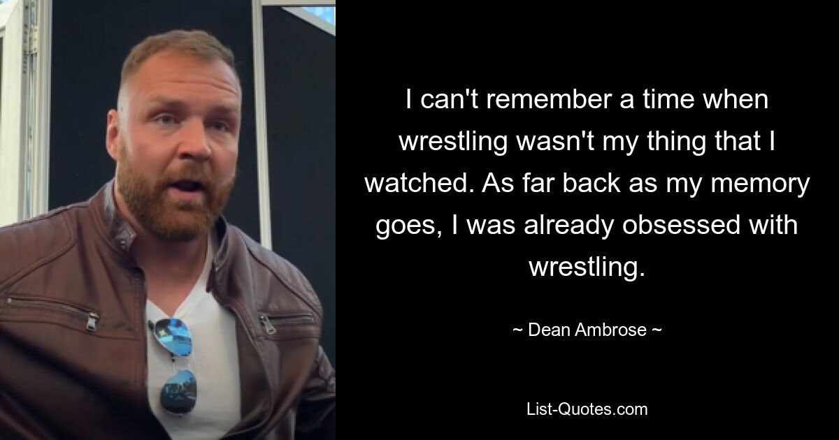 I can't remember a time when wrestling wasn't my thing that I watched. As far back as my memory goes, I was already obsessed with wrestling. — © Dean Ambrose