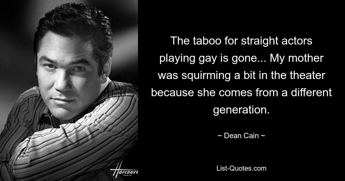 The taboo for straight actors playing gay is gone... My mother was squirming a bit in the theater because she comes from a different generation. — © Dean Cain