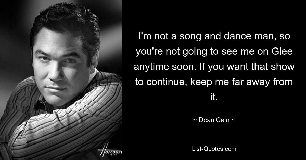 I'm not a song and dance man, so you're not going to see me on Glee anytime soon. If you want that show to continue, keep me far away from it. — © Dean Cain