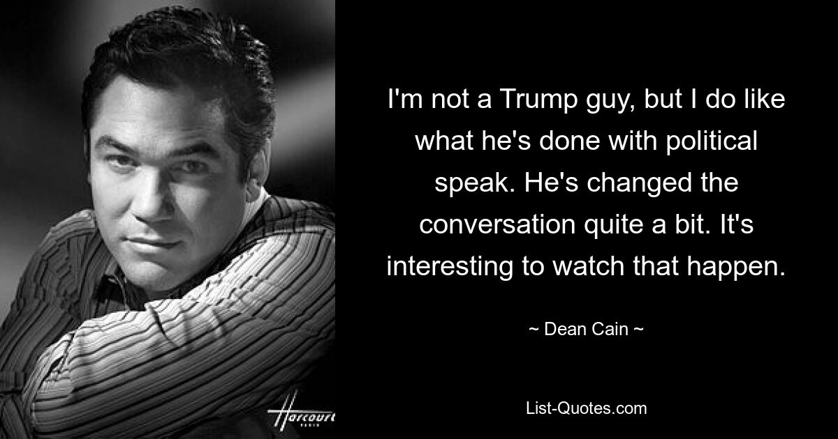 I'm not a Trump guy, but I do like what he's done with political speak. He's changed the conversation quite a bit. It's interesting to watch that happen. — © Dean Cain