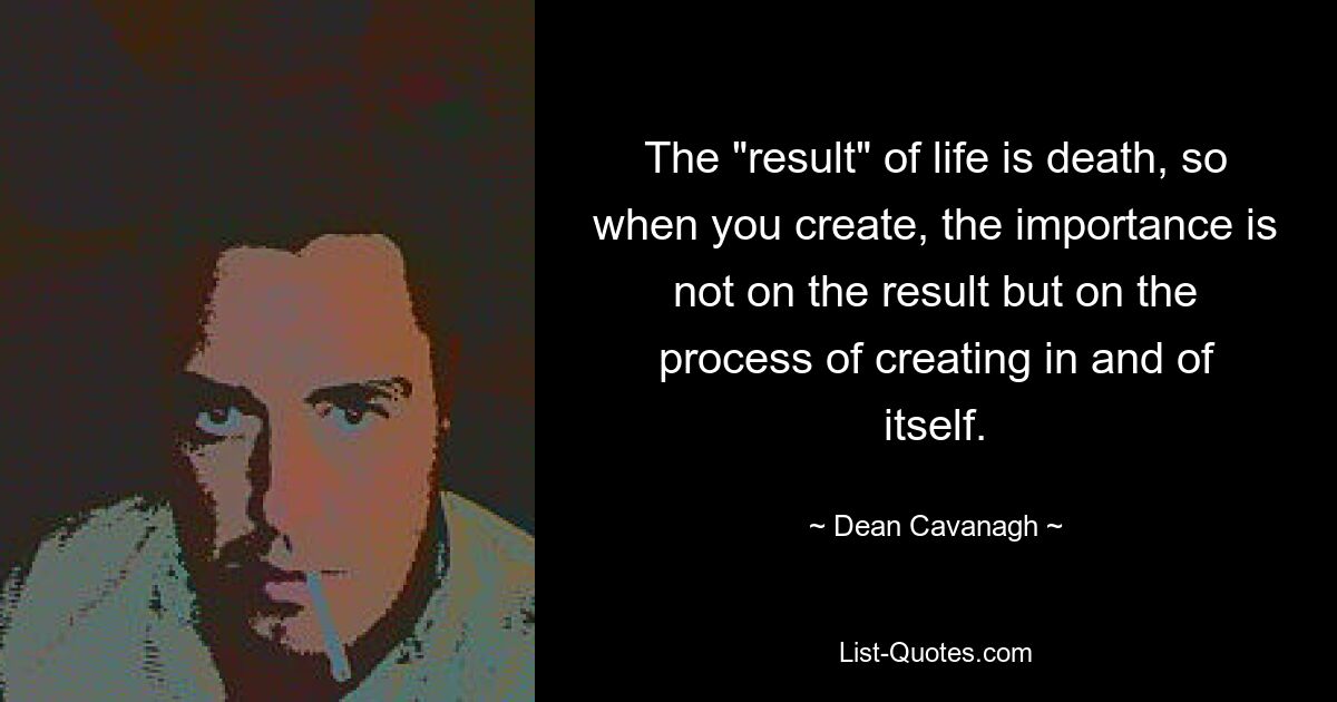 The "result" of life is death, so when you create, the importance is not on the result but on the process of creating in and of itself. — © Dean Cavanagh