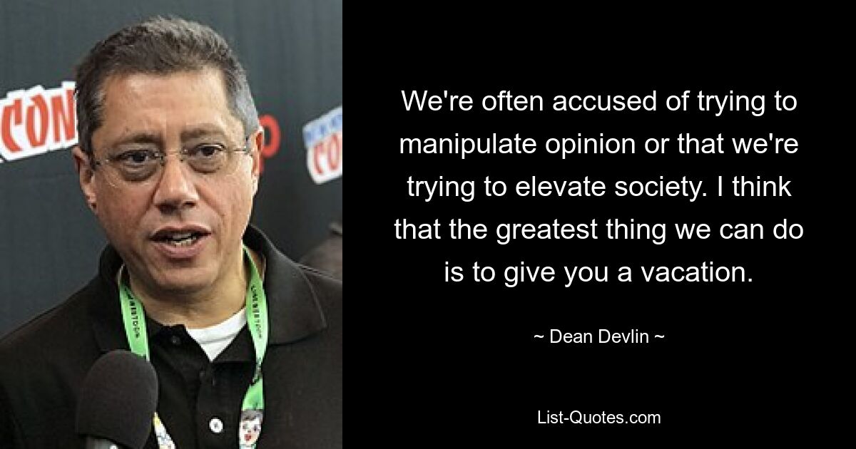 We're often accused of trying to manipulate opinion or that we're trying to elevate society. I think that the greatest thing we can do is to give you a vacation. — © Dean Devlin