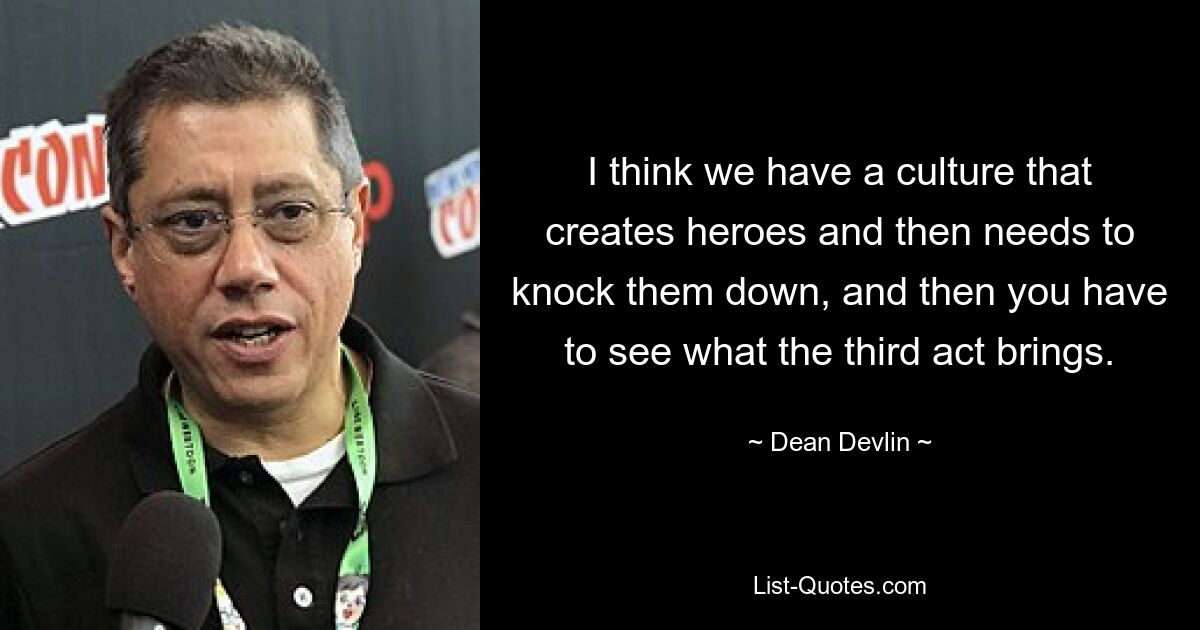 I think we have a culture that creates heroes and then needs to knock them down, and then you have to see what the third act brings. — © Dean Devlin